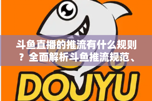 斗鱼直播的推流有什么规则？全面解析斗鱼推流规范、参数设置与开播注意事项指南