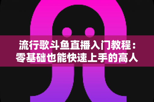 流行歌斗鱼直播入门教程：零基础也能快速上手的高人气唱歌直播间搭建全攻略