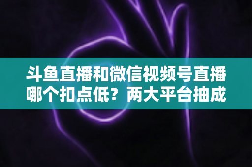 斗鱼直播和微信视频号直播哪个扣点低？两大平台抽成规则与收益深度对比