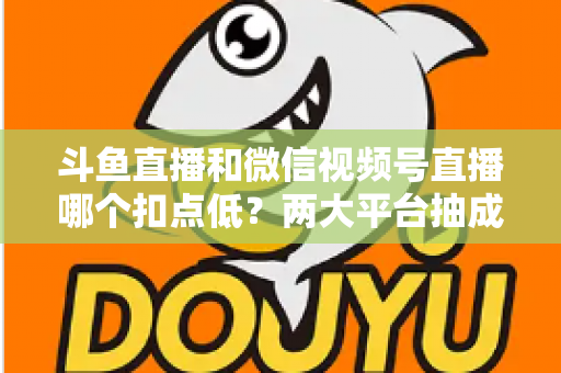 斗鱼直播和微信视频号直播哪个扣点低？两大平台抽成规则与收益深度对比