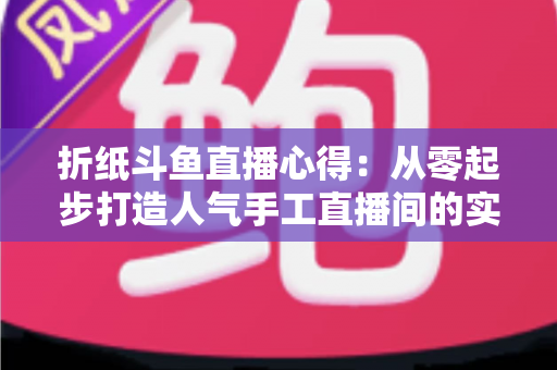 折纸斗鱼直播心得：从零起步打造人气手工直播间的实战指南