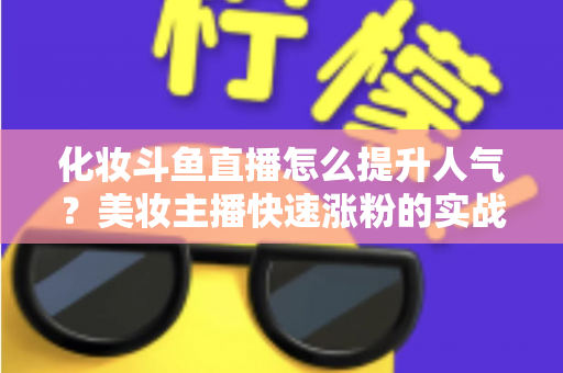化妆斗鱼直播怎么提升人气？美妆主播快速涨粉的实战指南全解析