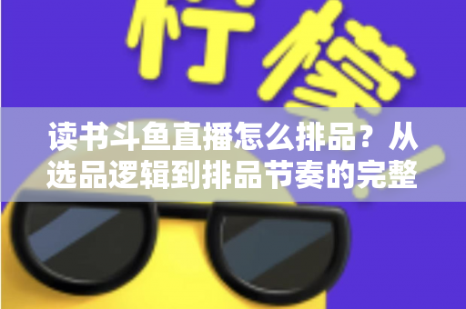 读书斗鱼直播怎么排品？从选品逻辑到排品节奏的完整实战指南