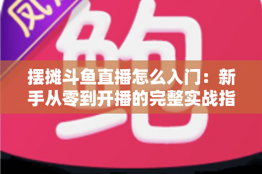 摆摊斗鱼直播怎么入门：新手从零到开播的完整实战指南，教你边摆摊边赚钱