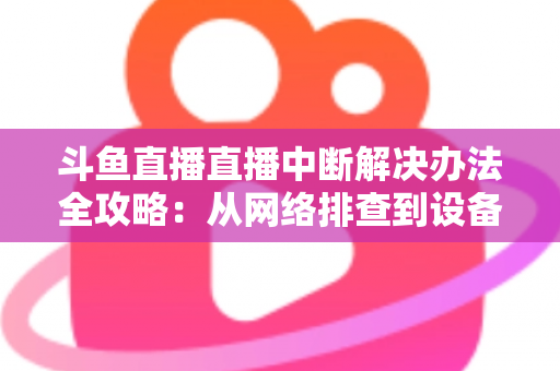 斗鱼直播直播中断解决办法全攻略：从网络排查到设备优化，一篇搞定所有卡顿与掉线难题