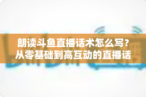 朗读斗鱼直播话术怎么写？从零基础到高互动的直播话术创作全攻略