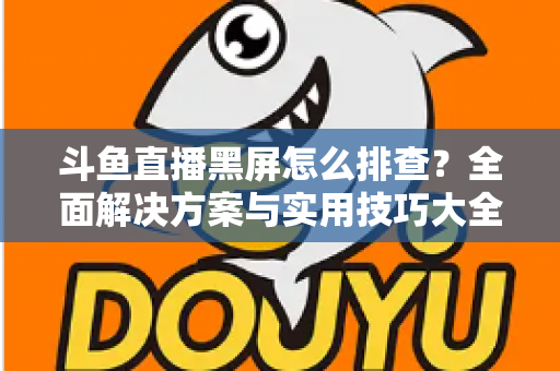 斗鱼直播黑屏怎么排查？全面解决方案与实用技巧大全助你快速恢复观看体验