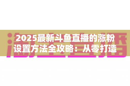 2025最新斗鱼直播的涨粉设置方法全攻略：从零打造高人气直播间的实战指南