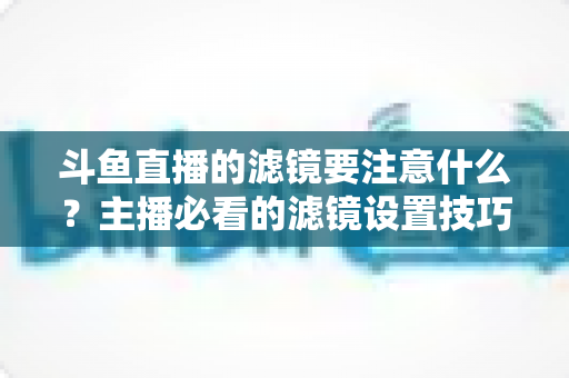 斗鱼直播的滤镜要注意什么?主播必看的滤镜设置技巧与避坑指南 斗鱼直播的滤镜要注意什么?主播必看的滤镜设置技巧与避坑指南