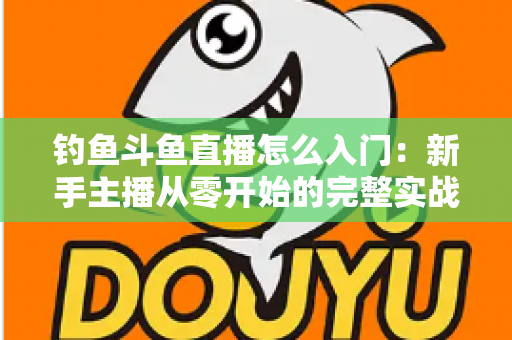 钓鱼斗鱼直播怎么入门：新手主播从零开始的完整实战指南