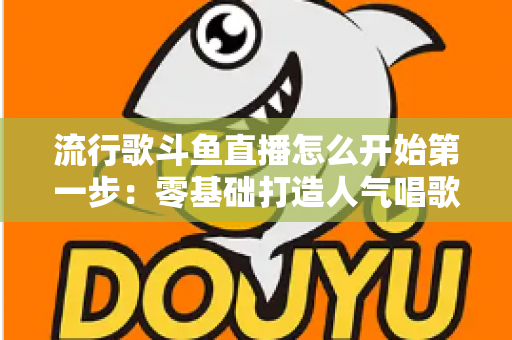 流行歌斗鱼直播怎么开始第一步:零基础打造人气唱歌直播间的完整实战指南 流行歌斗鱼直播怎么开始第一步:零基础打造人气唱歌直播间的完整实战指南
