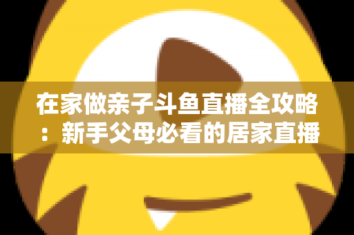 在家做亲子斗鱼直播全攻略：新手父母必看的居家直播运营与陪伴指南