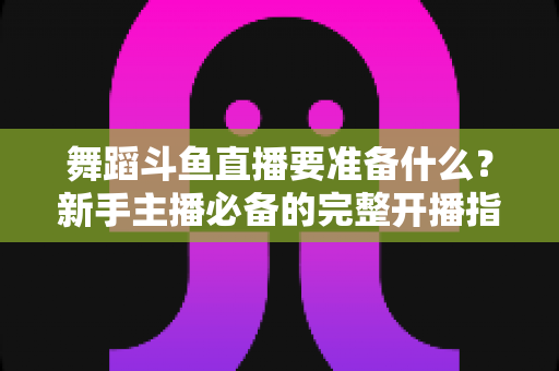 舞蹈斗鱼直播要准备什么？新手主播必备的完整开播指南与避坑清单