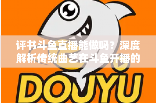 评书斗鱼直播能做吗？深度解析传统曲艺在斗鱼开播的可行性、条件与运营全攻略