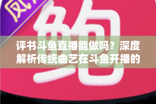 评书斗鱼直播能做吗？深度解析传统曲艺在斗鱼开播的可行性、条件与运营全攻略