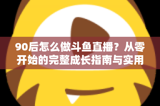 90后怎么做斗鱼直播?从零开始的完整成长指南与实用技巧分享 90后怎么做斗鱼直播?从零开始的完整成长指南与实用技巧分享