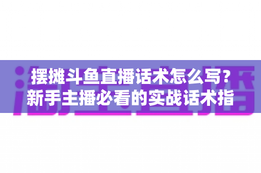 摆摊斗鱼直播话术怎么写？新手主播必看的实战话术指南与技巧全解析