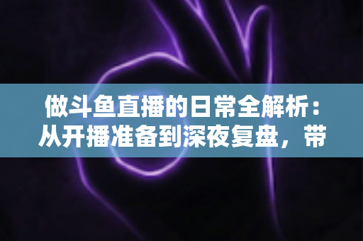 做斗鱼直播的日常全解析：从开播准备到深夜复盘，带你读懂主播真实的一天