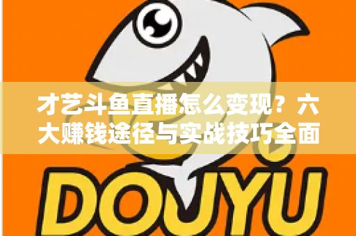 才艺斗鱼直播怎么变现？六大赚钱途径与实战技巧全面解析