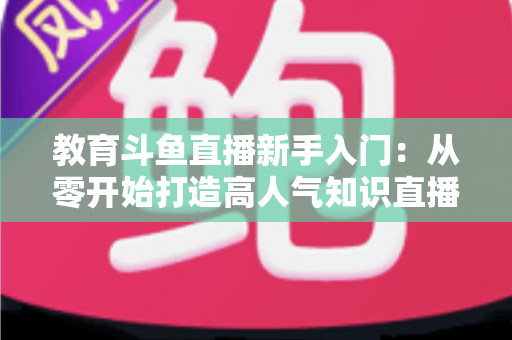 教育斗鱼直播新手入门：从零开始打造高人气知识直播间的完整指南