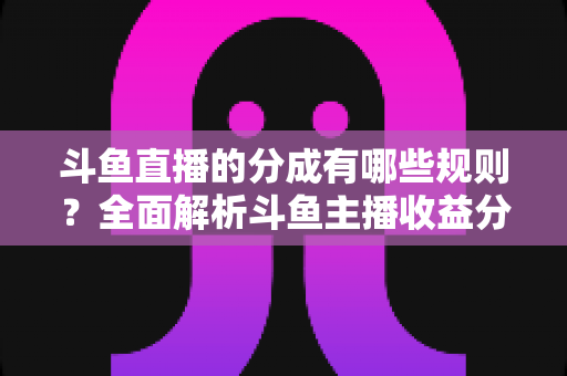 斗鱼直播的分成有哪些规则?全面解析斗鱼主播收益分成机制与提现细节 斗鱼直播的分成有哪些规则?全面解析斗鱼主播收益分成机制与提现细节