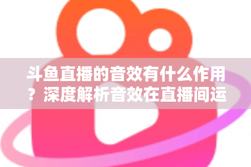 斗鱼直播的音效有什么作用？深度解析音效在直播间运营中的关键价值与实用技巧