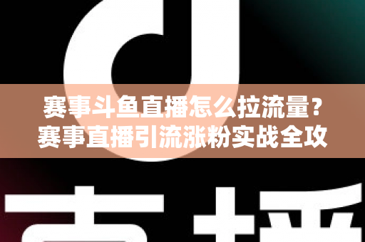 赛事斗鱼直播怎么拉流量？赛事直播引流涨粉实战全攻略，助你快速突破人气瓶颈