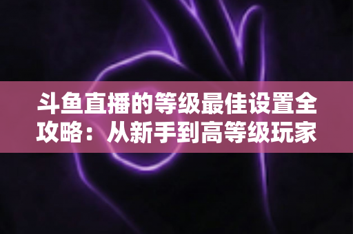 斗鱼直播的等级最佳设置全攻略：从新手到高等级玩家的进阶秘籍与实用优化指南