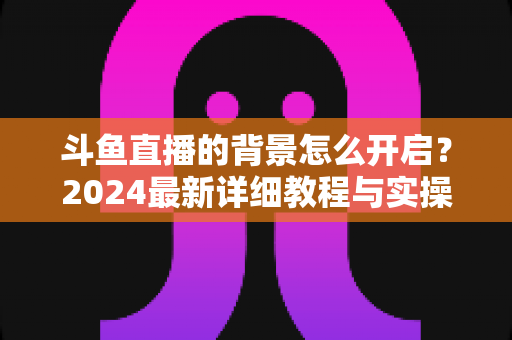 斗鱼直播的背景怎么开启？2024最新详细教程与实操指南全解析
