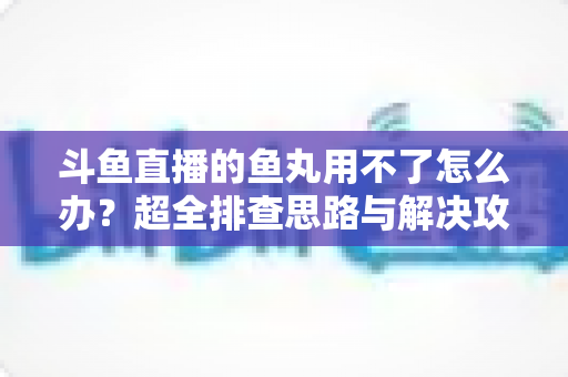 斗鱼直播的鱼丸用不了怎么办？超全排查思路与解决攻略一次看懂