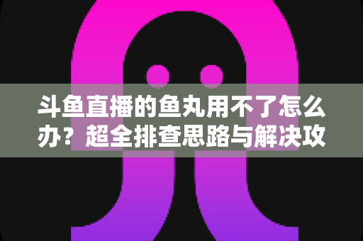 斗鱼直播的鱼丸用不了怎么办？超全排查思路与解决攻略一次看懂