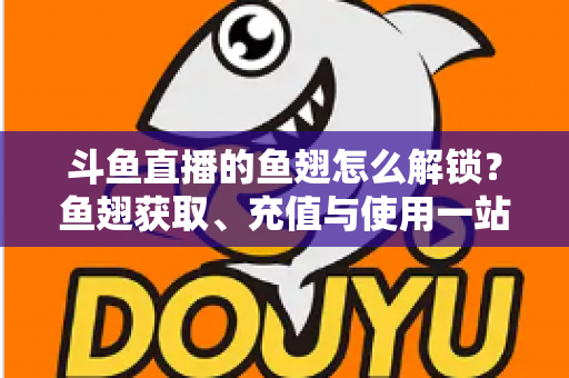 斗鱼直播的鱼翅怎么解锁？鱼翅获取、充值与使用一站式全攻略