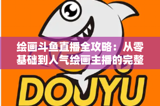 绘画斗鱼直播全攻略：从零基础到人气绘画主播的完整进阶指南