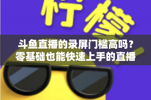 斗鱼直播的录屏门槛高吗？零基础也能快速上手的直播录制全攻略