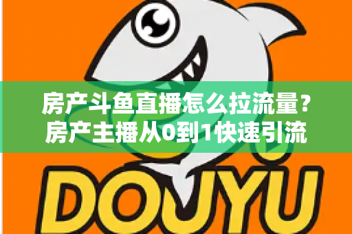 房产斗鱼直播怎么拉流量？房产主播从0到1快速引流涨粉的实战全攻略