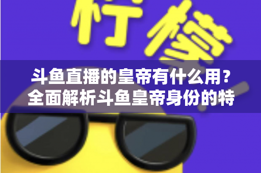 斗鱼直播的皇帝有什么用？全面解析斗鱼皇帝身份的特权、价值与理性消费指南