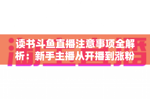 读书斗鱼直播注意事项全解析:新手主播从开播到涨粉的合规运营指南 读书斗鱼直播注意事项全解析:新手主播从开播到涨粉的合规运营指南