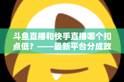 斗鱼直播和快手直播哪个扣点低？——最新平台分成政策深度对比与新人主播选平台实用指南