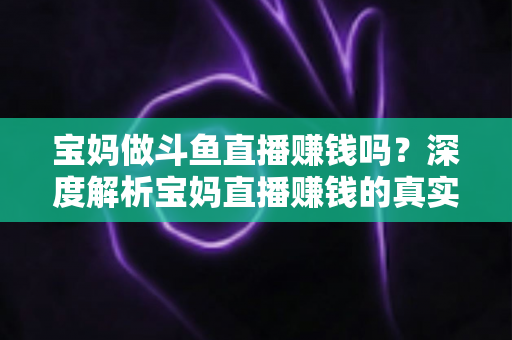 宝妈做斗鱼直播赚钱吗？深度解析宝妈直播赚钱的真实收入、优势与实用入门攻略