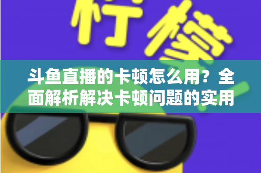 斗鱼直播的卡顿怎么用？全面解析解决卡顿问题的实用技巧与优化指南