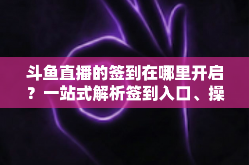 斗鱼直播的签到在哪里开启？一站式解析签到入口、操作步骤与每日福利领取技巧