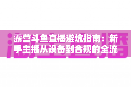 露营斗鱼直播避坑指南：新手主播从设备到合规的全流程防雷手册