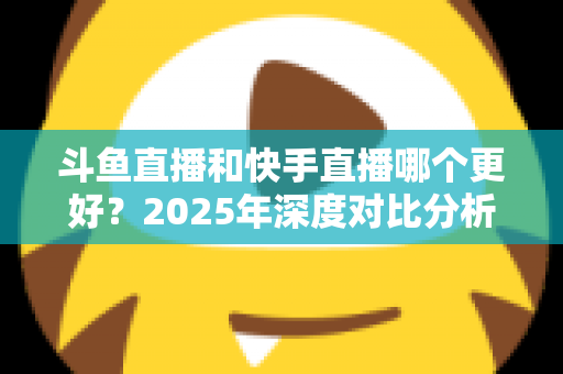 斗鱼直播和快手直播哪个更好？2025年深度对比分析与选择指南