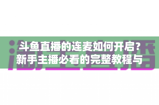 斗鱼直播的连麦如何开启？新手主播必看的完整教程与实用技巧全解析