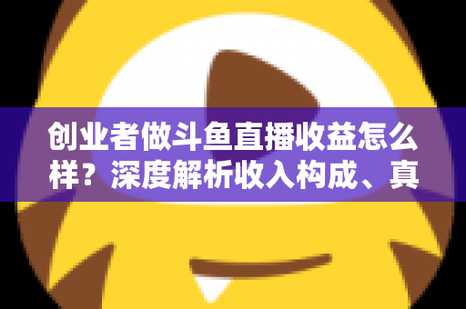 创业者做斗鱼直播收益怎么样？深度解析收入构成、真实水平与赚钱策略