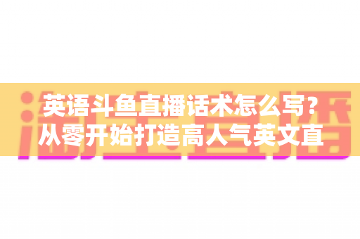 英语斗鱼直播话术怎么写？从零开始打造高人气英文直播间的实用指南