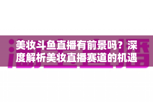 美妆斗鱼直播有前景吗？深度解析美妆直播赛道的机遇、挑战与变现路径