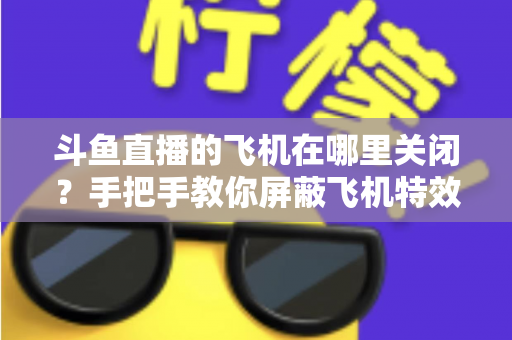 斗鱼直播的飞机在哪里关闭？手把手教你屏蔽飞机特效的完整实用教程