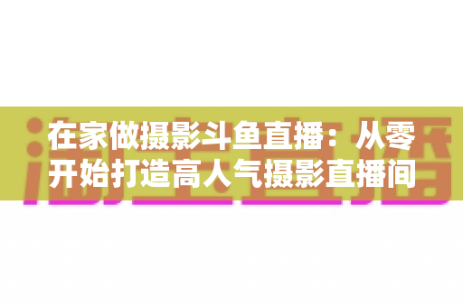 在家做摄影斗鱼直播：从零开始打造高人气摄影直播间的实用指南