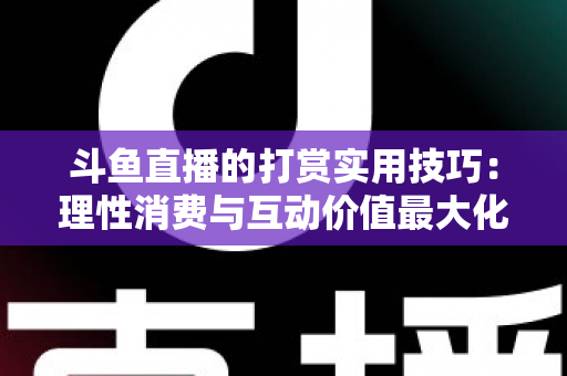 斗鱼直播的打赏实用技巧：理性消费与互动价值最大化完全指南